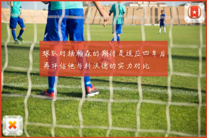 球队对杨瀚森的期待是适应四年后再评估他与科沃德的实力对比