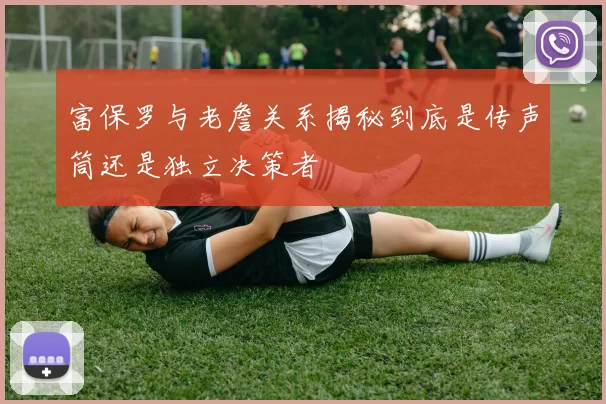 富保罗与老詹关系揭秘到底是传声筒还是独立决策者