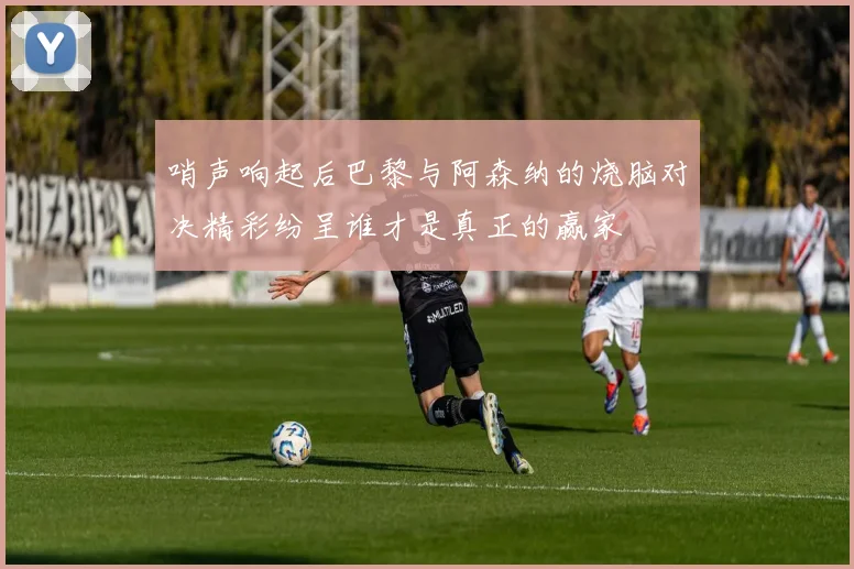 哨声响起后巴黎与阿森纳的烧脑对决精彩纷呈谁才是真正的赢家