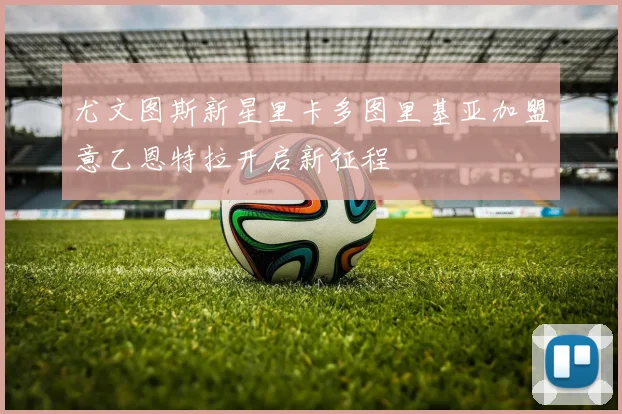 尤文图斯新星里卡多图里基亚加盟意乙恩特拉开启新征程