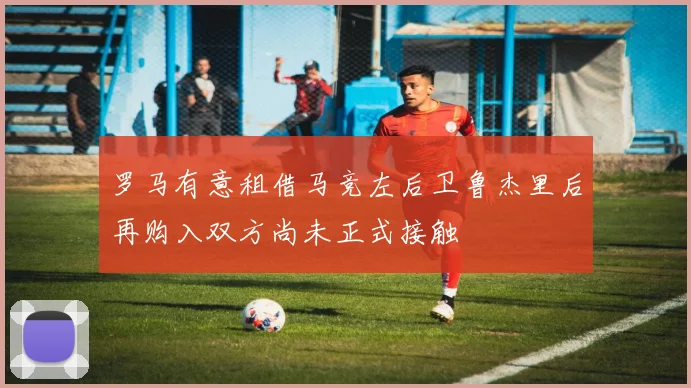 罗马有意租借马竞左后卫鲁杰里后再购入双方尚未正式接触