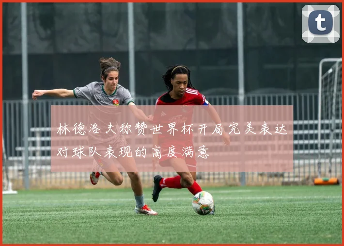 林德洛夫称赞世界杯开局完美表达对球队表现的高度满意