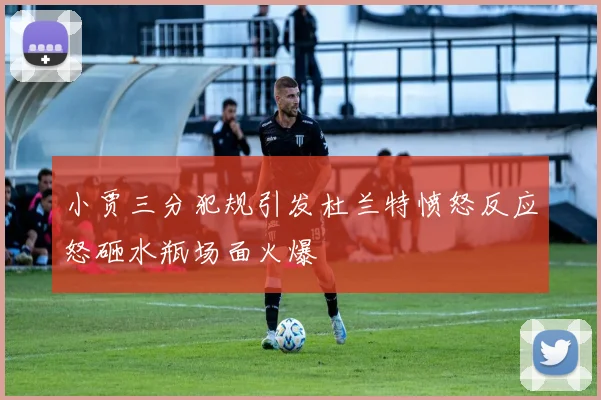 小贾三分犯规引发杜兰特愤怒反应怒砸水瓶场面火爆