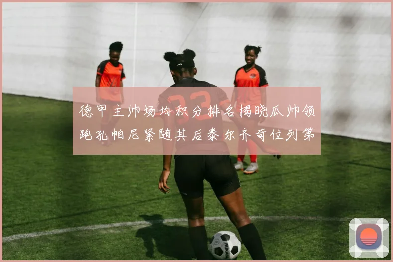 德甲主帅场均积分排名揭晓瓜帅领跑孔帕尼紧随其后泰尔齐奇位列第六