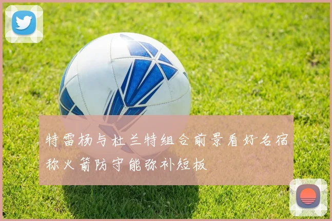 特雷杨与杜兰特组合前景看好名宿称火箭防守能弥补短板