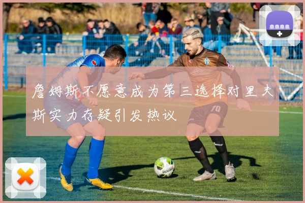 詹姆斯不愿意成为第三选择对里夫斯实力存疑引发热议