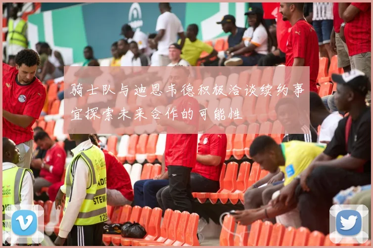 骑士队与迪恩韦德积极洽谈续约事宜探索未来合作的可能性