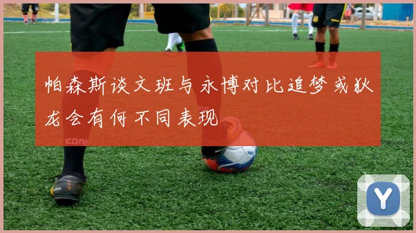 帕森斯谈文班与永博对比追梦或狄龙会有何不同表现