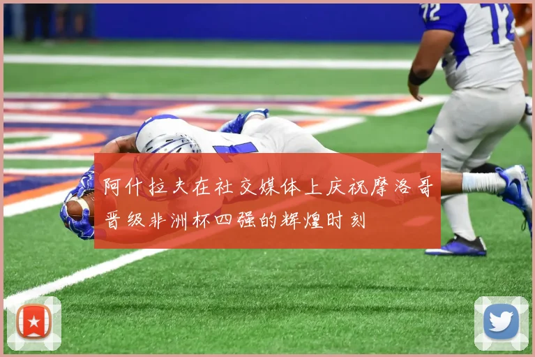 阿什拉夫在社交媒体上庆祝摩洛哥晋级非洲杯四强的辉煌时刻