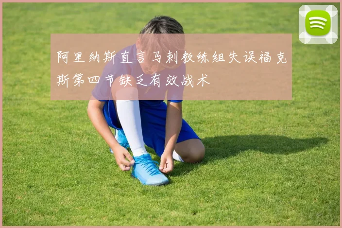 阿里纳斯直言马刺教练组失误福克斯第四节缺乏有效战术